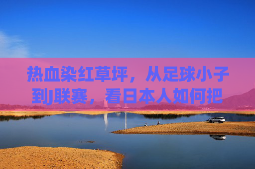 热血染红草坪,从足球小子到J联赛,看日本人如何把二次元的梦踢进现实