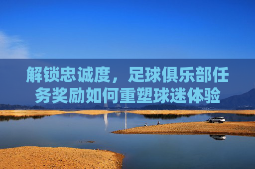 解锁忠诚度，足球俱乐部任务奖励如何重塑球迷体验