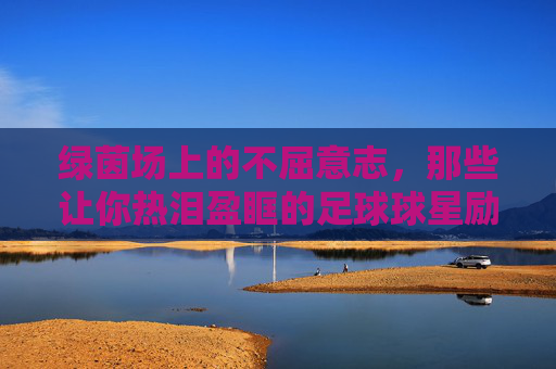 绿茵场上的不屈意志，那些让你热泪盈眶的足球球星励志故事