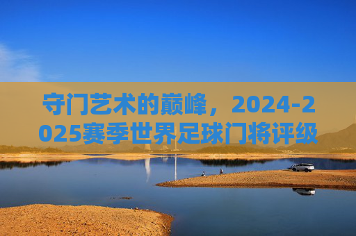 守门艺术的巅峰，2024-2025赛季世界足球门将评级排名深度解析