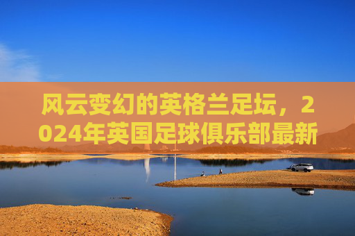 风云变幻的英格兰足坛，2024年英国足球俱乐部最新排名全景解析