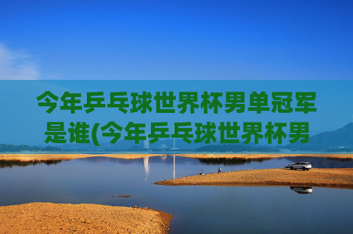 今年乒乓球世界杯男单冠军是谁(今年乒乓球世界杯男单冠军是谁啊)