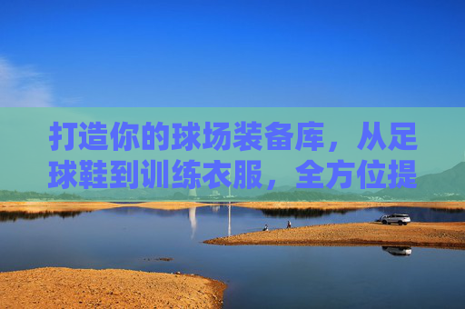 打造你的球场装备库,从足球鞋到训练衣服,全方位提升你的表现