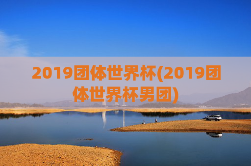 2019团体世界杯(2019团体世界杯男团)