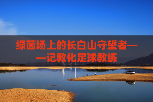 绿茵场上的长白山守望者——记敦化足球教练