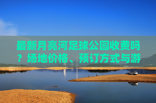最新月亮河足球公园收费吗？场地价格、预订方式与游玩攻略全解析