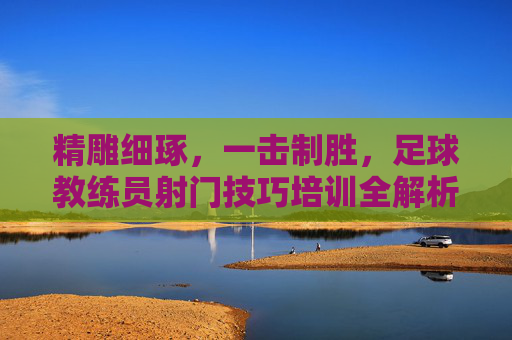 精雕细琢,一击制胜,足球教练员射门技巧培训全解析
