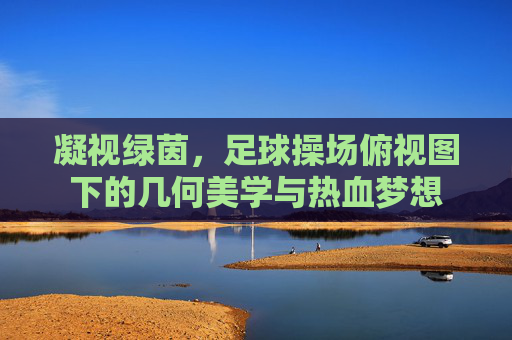 凝视绿茵,足球操场俯视图下的几何美学与热血梦想
