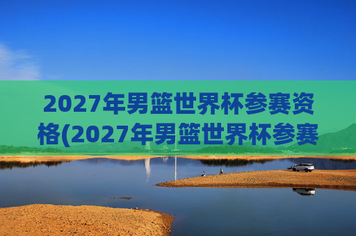 2027年男篮世界杯参赛资格(2027年男篮世界杯参赛资格赛)