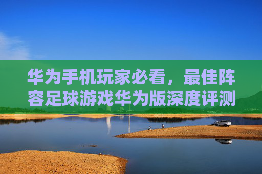 华为手机玩家必看，最佳阵容足球游戏华为版深度评测与攻略