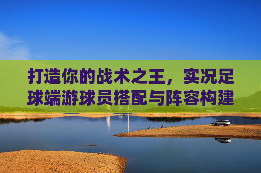 打造你的战术之王，实况足球端游球员搭配与阵容构建秘籍