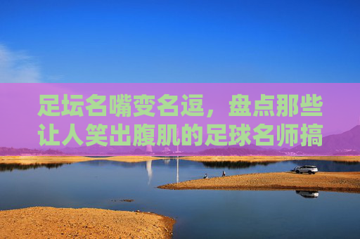 足坛名嘴变名逗,盘点那些让人笑出腹肌的足球名师搞笑集锦