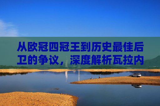 从欧冠四冠王到历史最佳后卫的争议，深度解析瓦拉内的足球历史排名