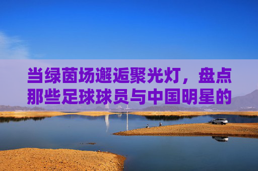 当绿茵场邂逅聚光灯，盘点那些足球球员与中国明星的精彩合影