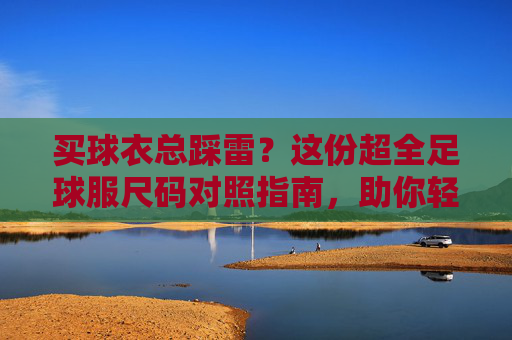 买球衣总踩雷?这份超全足球服尺码对照指南,助你轻松找到本命战袍
