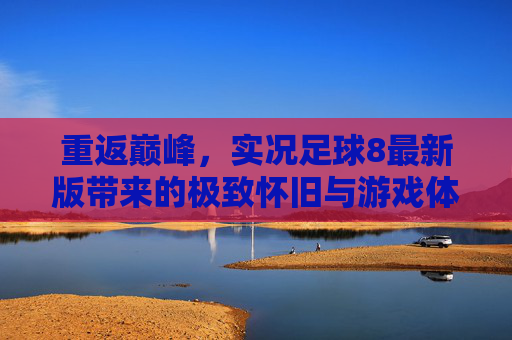 重返巅峰,实况足球8最新版带来的极致怀旧与游戏体验