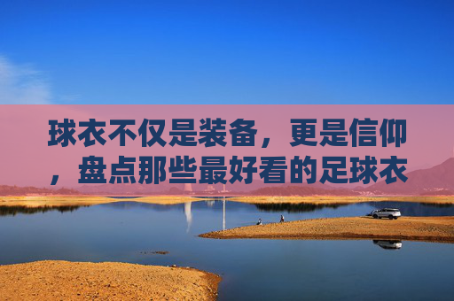 球衣不仅是装备,更是信仰,盘点那些最好看的足球衣