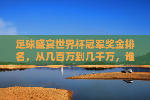 足球盛宴世界杯冠军奖金排名,从几百万到几千万,谁才是吸金之王?