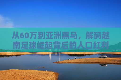 从60万到亚洲黑马,解码越南足球崛起背后的人口红利