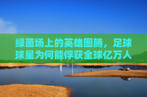 绿茵场上的英雄图腾,足球球星为何能俘获全球亿万人的心