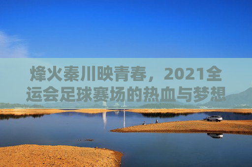 烽火秦川映青春,2021全运会足球赛场的热血与梦想