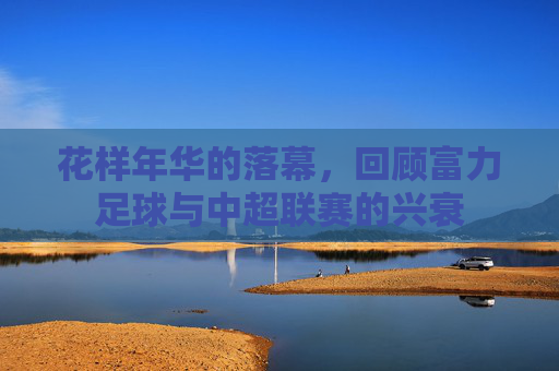花样年华的落幕,回顾富力足球与中超联赛的兴衰