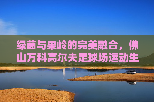 绿茵与果岭的完美融合,佛山万科高尔夫足球场运动生活指南