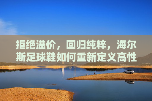 拒绝溢价,回归纯粹,海尔斯足球鞋如何重新定义高性价比专业竞技体验