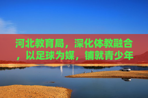 河北教育局,深化体教融合,以足球为媒,铺就青少年成长绿色通道