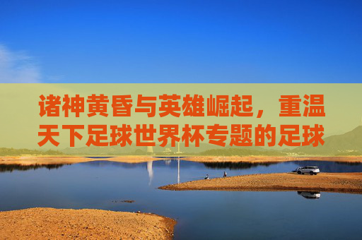 诸神黄昏与英雄崛起,重温天下足球世界杯专题的足球史诗