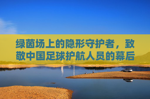 绿茵场上的隐形守护者,致敬中国足球护航人员的幕后身影