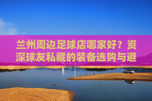 兰州周边足球店哪家好？资深球友私藏的装备选购与避坑指南