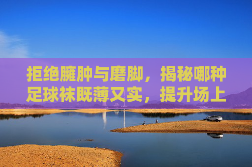 拒绝臃肿与磨脚,揭秘哪种足球袜既薄又实,提升场上表现