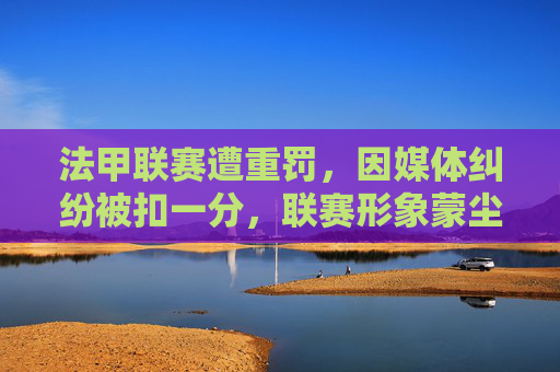 法甲联赛遭重罚,因媒体纠纷被扣一分,联赛形象蒙尘