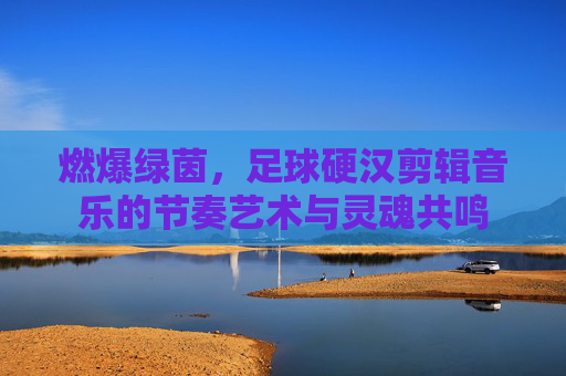 燃爆绿茵,足球硬汉剪辑音乐的节奏艺术与灵魂共鸣