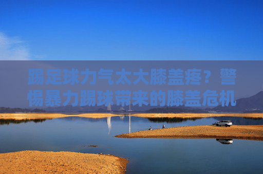 踢足球力气太大膝盖疼?警惕暴力踢球带来的膝盖危机