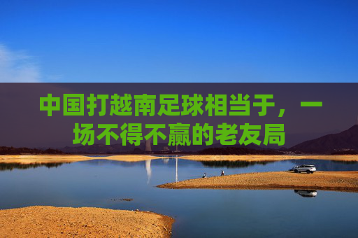 中国打越南足球相当于,一场不得不赢的老友局