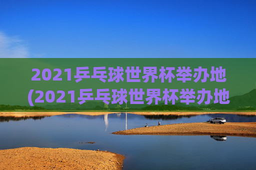 2021乒乓球世界杯举办地(2021乒乓球世界杯举办地点)