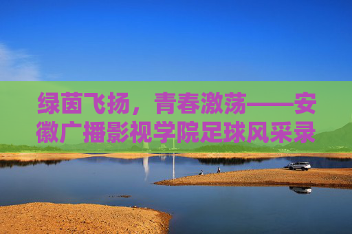 绿茵飞扬,青春激荡——安徽广播影视学院足球风采录