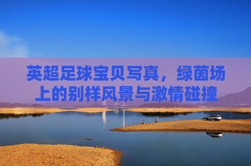 英超足球宝贝写真,绿茵场上的别样风景与激情碰撞