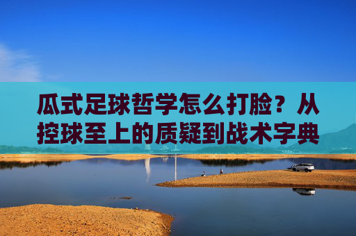 瓜式足球哲学怎么打脸?从控球至上的质疑到战术字典的降维打击