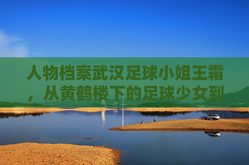 人物档案武汉足球小姐王霜,从黄鹤楼下的足球少女到亚洲足球女王