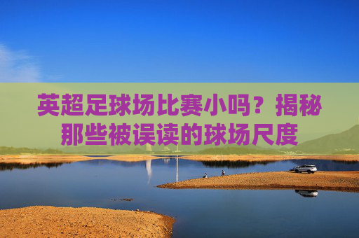 英超足球场比赛小吗?揭秘那些被误读的球场尺度