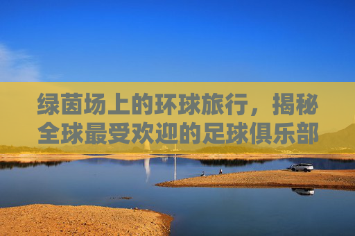 绿茵场上的环球旅行,揭秘全球最受欢迎的足球俱乐部访问排行