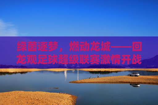 绿茵逐梦,燃动龙城——回龙观足球超级联赛激情开战