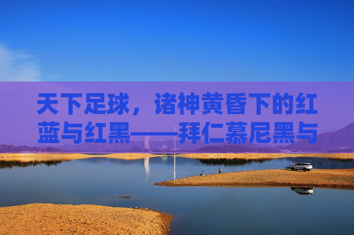 天下足球，诸神黄昏下的红蓝与红黑——拜仁慕尼黑与巴塞罗那的宿命对决