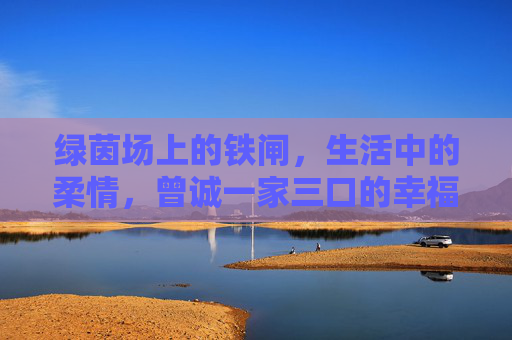 绿茵场上的铁闸,生活中的柔情,曾诚一家三口的幸福日常