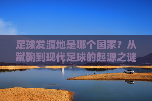 足球发源地是哪个国家？从蹴鞠到现代足球的起源之谜