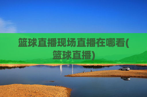 篮球直播现场直播在哪看(篮球直播)