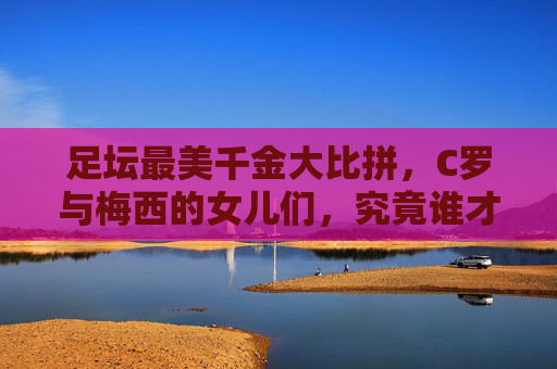 足坛最美千金大比拼,C罗与梅西的女儿们,究竟谁才是颜值天花板?